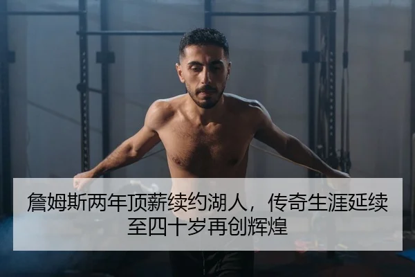 詹姆斯两年顶薪续约湖人，传奇生涯延续至四十岁再创辉煌
